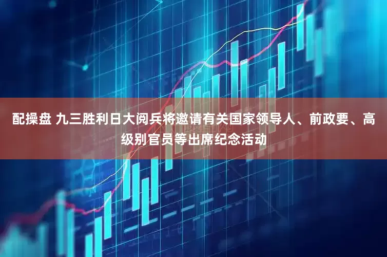 配操盘 九三胜利日大阅兵将邀请有关国家领导人、前政要、高级别官员等出席纪念活动