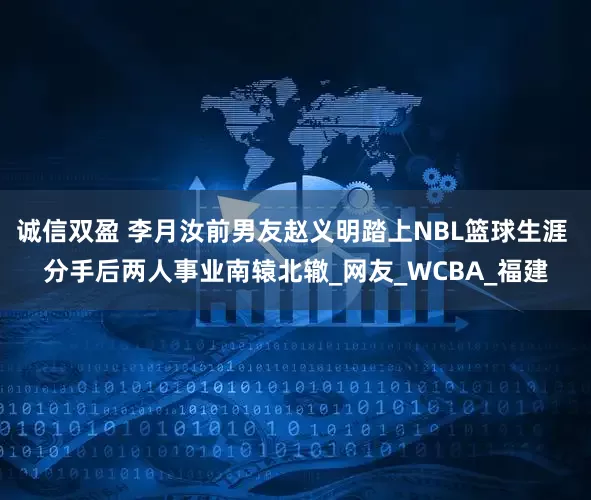 诚信双盈 李月汝前男友赵义明踏上NBL篮球生涯 分手后两人事业南辕北辙_网友_WCBA_福建