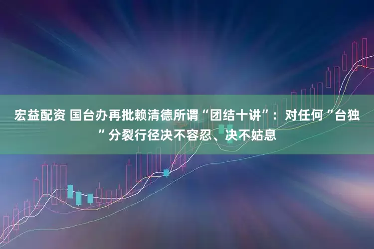 宏益配资 国台办再批赖清德所谓“团结十讲”：对任何“台独”分裂行径决不容忍、决不姑息