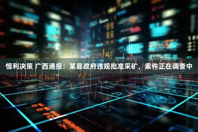 恒利决策 广西通报：某县政府违规批准采矿，案件正在调查中