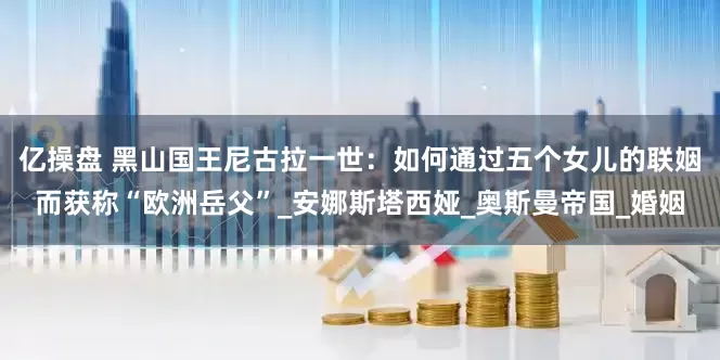 亿操盘 黑山国王尼古拉一世：如何通过五个女儿的联姻而获称“欧洲岳父”_安娜斯塔西娅_奥斯曼帝国_婚姻