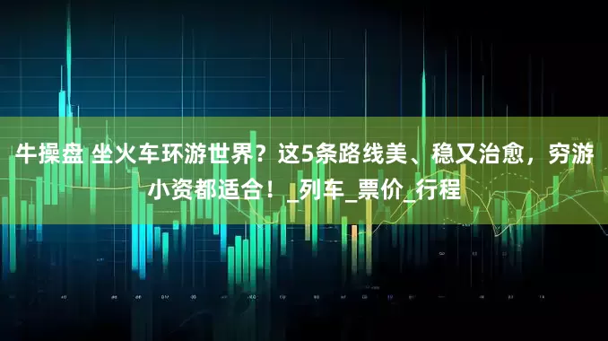 牛操盘 坐火车环游世界？这5条路线美、稳又治愈，穷游小资都适合！_列车_票价_行程