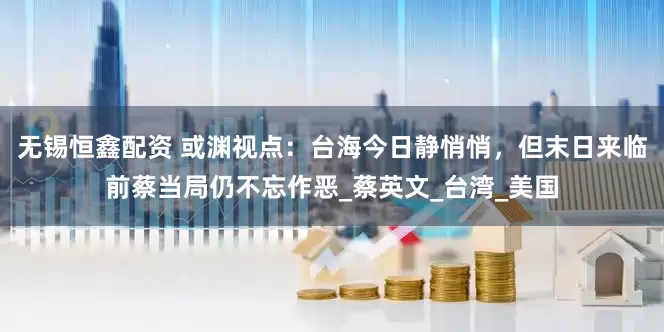 无锡恒鑫配资 或渊视点：台海今日静悄悄，但末日来临前蔡当局仍不忘作恶_蔡英文_台湾_美国