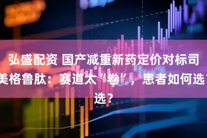 弘盛配资 国产减重新药定价对标司美格鲁肽：赛道太“卷”，患者如何选？