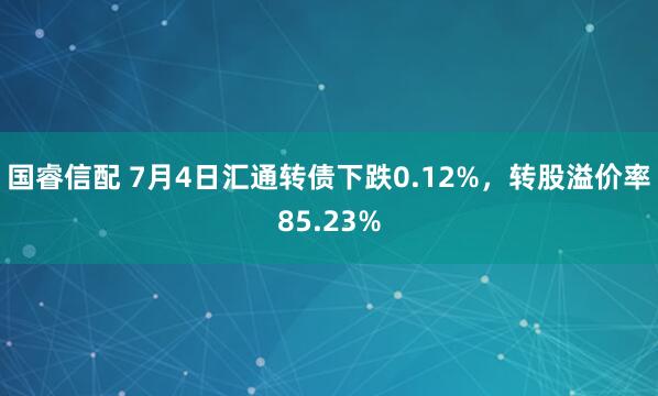 国睿信配 7月4日汇通转债下跌0.12%，转股溢价率85.23%