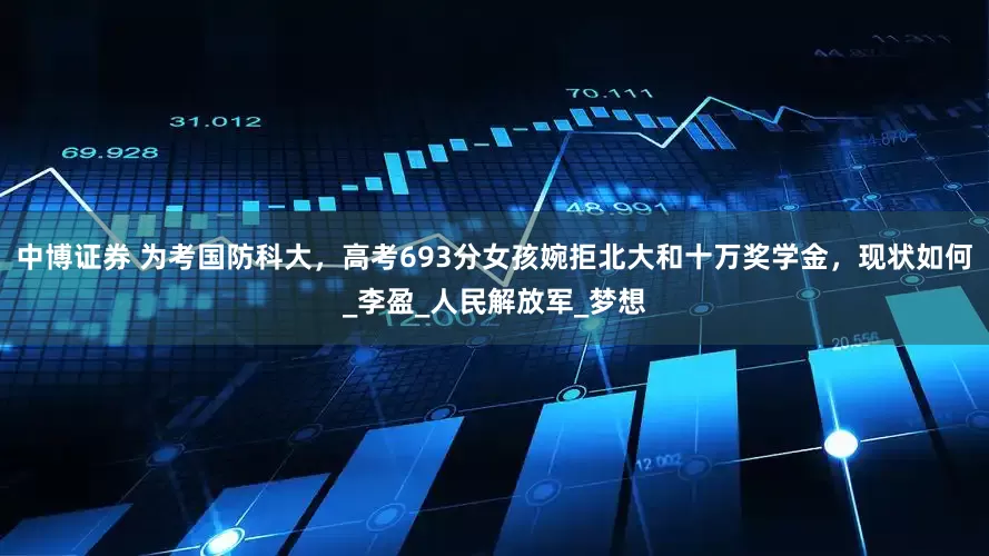 中博证券 为考国防科大，高考693分女孩婉拒北大和十万奖学金，现状如何_李盈_人民解放军_梦想