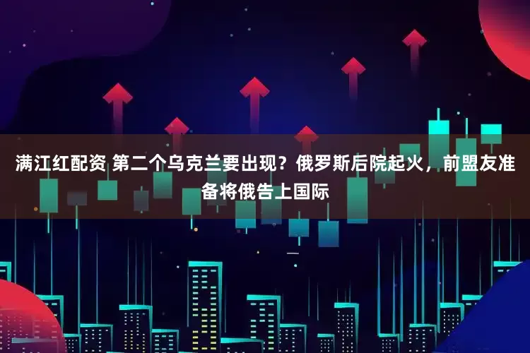 满江红配资 第二个乌克兰要出现？俄罗斯后院起火，前盟友准备将俄告上国际