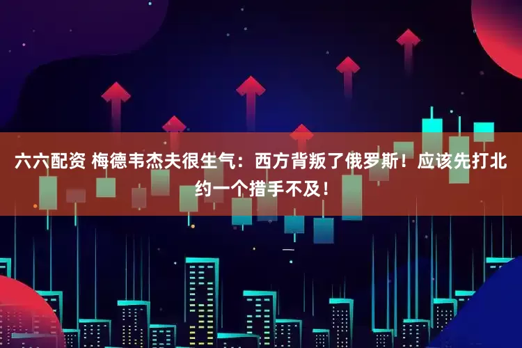 六六配资 梅德韦杰夫很生气：西方背叛了俄罗斯！应该先打北约一个措手不及！