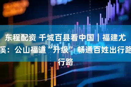 东程配资 千城百县看中国｜福建尤溪：公山福道“升级” 畅通百姓出行路