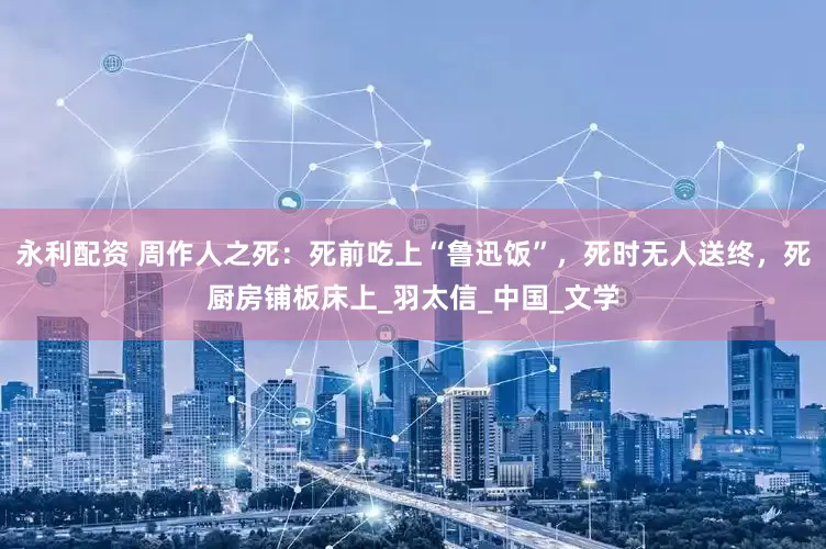 永利配资 周作人之死：死前吃上“鲁迅饭”，死时无人送终，死厨房铺板床上_羽太信_中国_文学
