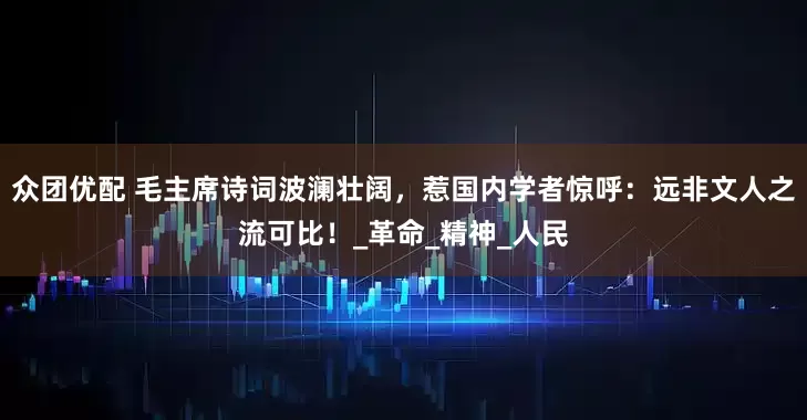 众团优配 毛主席诗词波澜壮阔，惹国内学者惊呼：远非文人之流可比！_革命_精神_人民