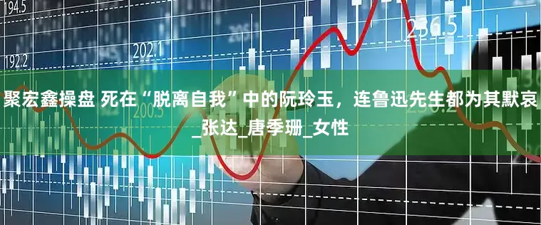 聚宏鑫操盘 死在“脱离自我”中的阮玲玉，连鲁迅先生都为其默哀_张达_唐季珊_女性