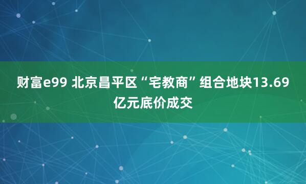 财富e99 北京昌平区“宅教商”组合地块13.69亿元底价成交