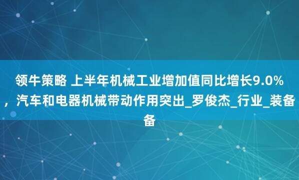 领牛策略 上半年机械工业增加值同比增长9.0%，汽车和电器机械带动作用突出_罗俊杰_行业_装备