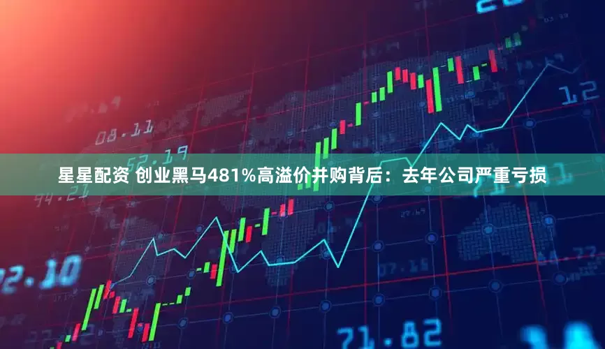 星星配资 创业黑马481%高溢价并购背后：去年公司严重亏损