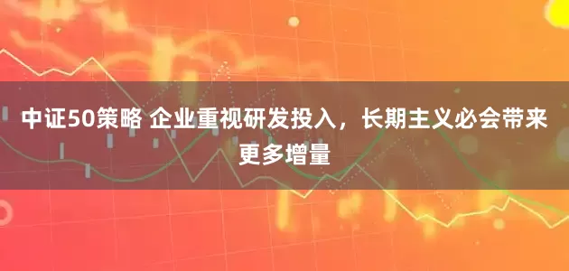 中证50策略 企业重视研发投入，长期主义必会带来更多增量