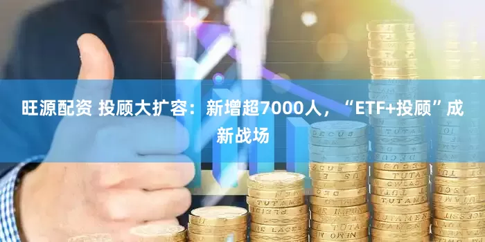 旺源配资 投顾大扩容：新增超7000人，“ETF+投顾”成新战场