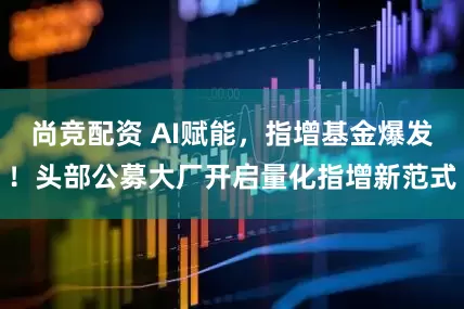 尚竞配资 AI赋能，指增基金爆发！头部公募大厂开启量化指增新范式