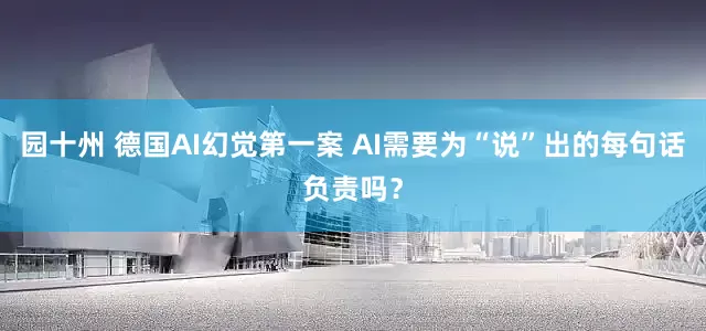 园十州 德国AI幻觉第一案 AI需要为“说”出的每句话负责吗？