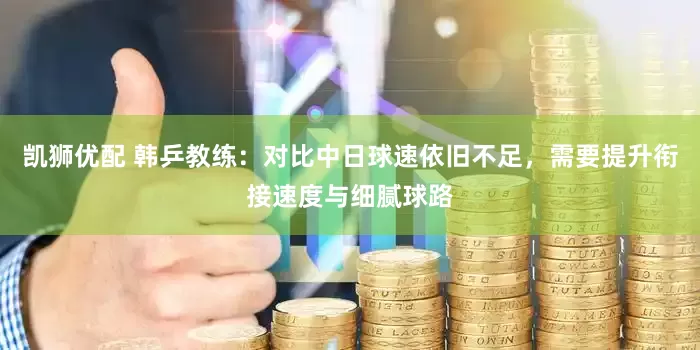 凯狮优配 韩乒教练：对比中日球速依旧不足，需要提升衔接速度与细腻球路