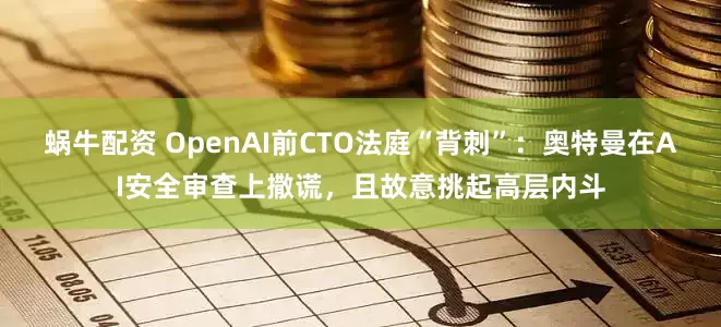 蜗牛配资 OpenAI前CTO法庭“背刺”：奥特曼在AI安全审查上撒谎，且故意挑起高层内斗