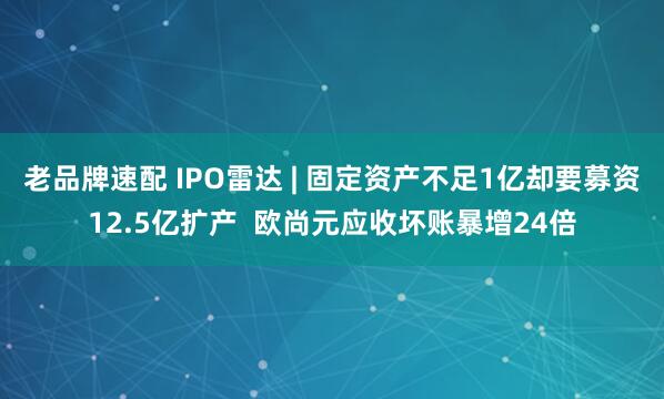 老品牌速配 IPO雷达 | 固定资产不足1亿却要募资12.5亿扩产  欧尚元应收坏账暴增24倍