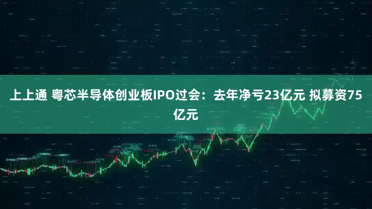 上上通 粤芯半导体创业板IPO过会：去年净亏23亿元 拟募资75亿元