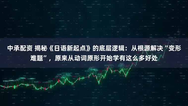 中承配资 揭秘《日语新起点》的底层逻辑：从根源解决“变形难题”，原来从动词原形开始学有这么多好处