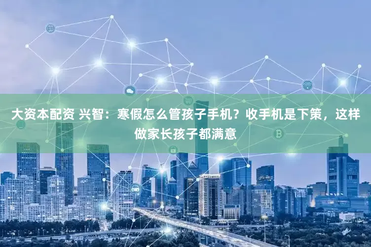 大资本配资 兴智：寒假怎么管孩子手机？收手机是下策，这样做家长孩子都满意